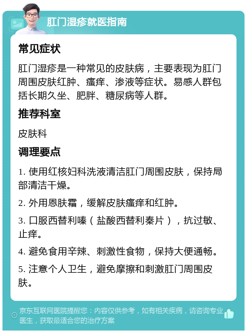 肛门湿疹就医指南 常见症状 肛门湿疹是一种常见的皮肤病，主要表现为肛门周围皮肤红肿、瘙痒、渗液等症状。易感人群包括长期久坐、肥胖、糖尿病等人群。 推荐科室 皮肤科 调理要点 1. 使用红核妇科洗液清洁肛门周围皮肤，保持局部清洁干燥。 2. 外用恩肤霜，缓解皮肤瘙痒和红肿。 3. 口服西替利嗪（盐酸西替利秦片），抗过敏、止痒。 4. 避免食用辛辣、刺激性食物，保持大便通畅。 5. 注意个人卫生，避免摩擦和刺激肛门周围皮肤。