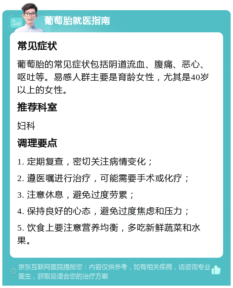 葡萄胎就医指南 常见症状 葡萄胎的常见症状包括阴道流血、腹痛、恶心、呕吐等。易感人群主要是育龄女性，尤其是40岁以上的女性。 推荐科室 妇科 调理要点 1. 定期复查，密切关注病情变化； 2. 遵医嘱进行治疗，可能需要手术或化疗； 3. 注意休息，避免过度劳累； 4. 保持良好的心态，避免过度焦虑和压力； 5. 饮食上要注意营养均衡，多吃新鲜蔬菜和水果。