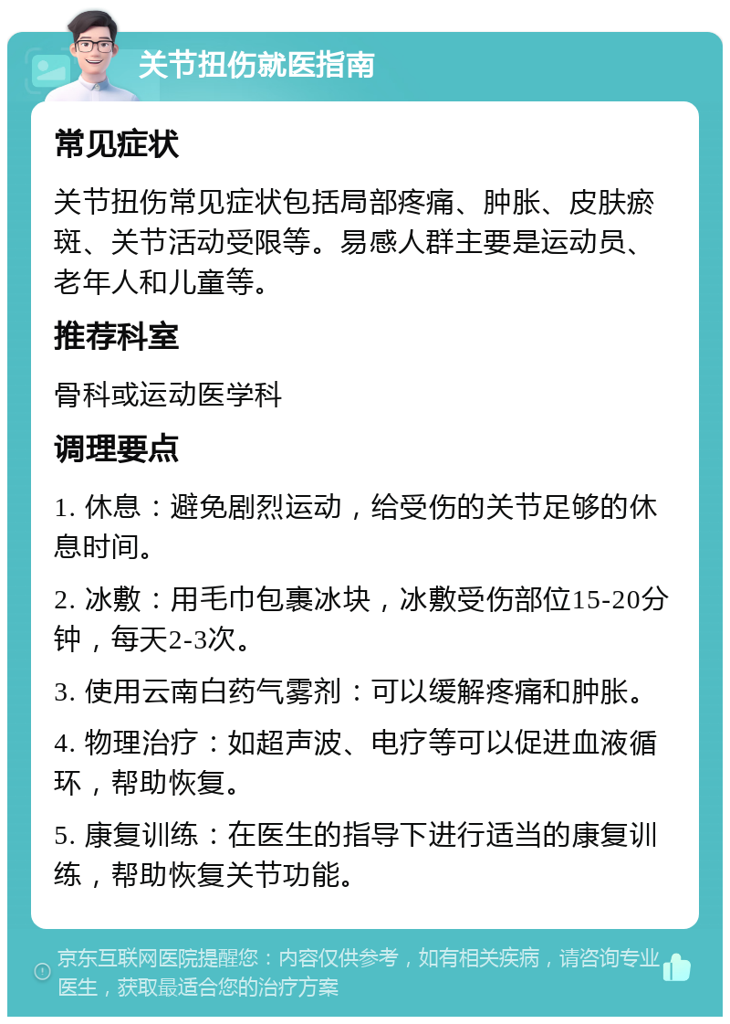 关节扭伤就医指南 常见症状 关节扭伤常见症状包括局部疼痛、肿胀、皮肤瘀斑、关节活动受限等。易感人群主要是运动员、老年人和儿童等。 推荐科室 骨科或运动医学科 调理要点 1. 休息：避免剧烈运动，给受伤的关节足够的休息时间。 2. 冰敷：用毛巾包裹冰块，冰敷受伤部位15-20分钟，每天2-3次。 3. 使用云南白药气雾剂：可以缓解疼痛和肿胀。 4. 物理治疗：如超声波、电疗等可以促进血液循环，帮助恢复。 5. 康复训练：在医生的指导下进行适当的康复训练，帮助恢复关节功能。