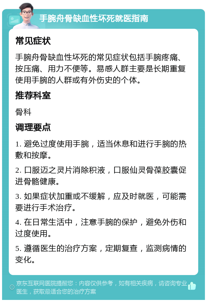 手腕舟骨缺血性坏死就医指南 常见症状 手腕舟骨缺血性坏死的常见症状包括手腕疼痛、按压痛、用力不便等。易感人群主要是长期重复使用手腕的人群或有外伤史的个体。 推荐科室 骨科 调理要点 1. 避免过度使用手腕，适当休息和进行手腕的热敷和按摩。 2. 口服迈之灵片消除积液，口服仙灵骨葆胶囊促进骨骼健康。 3. 如果症状加重或不缓解，应及时就医，可能需要进行手术治疗。 4. 在日常生活中，注意手腕的保护，避免外伤和过度使用。 5. 遵循医生的治疗方案，定期复查，监测病情的变化。