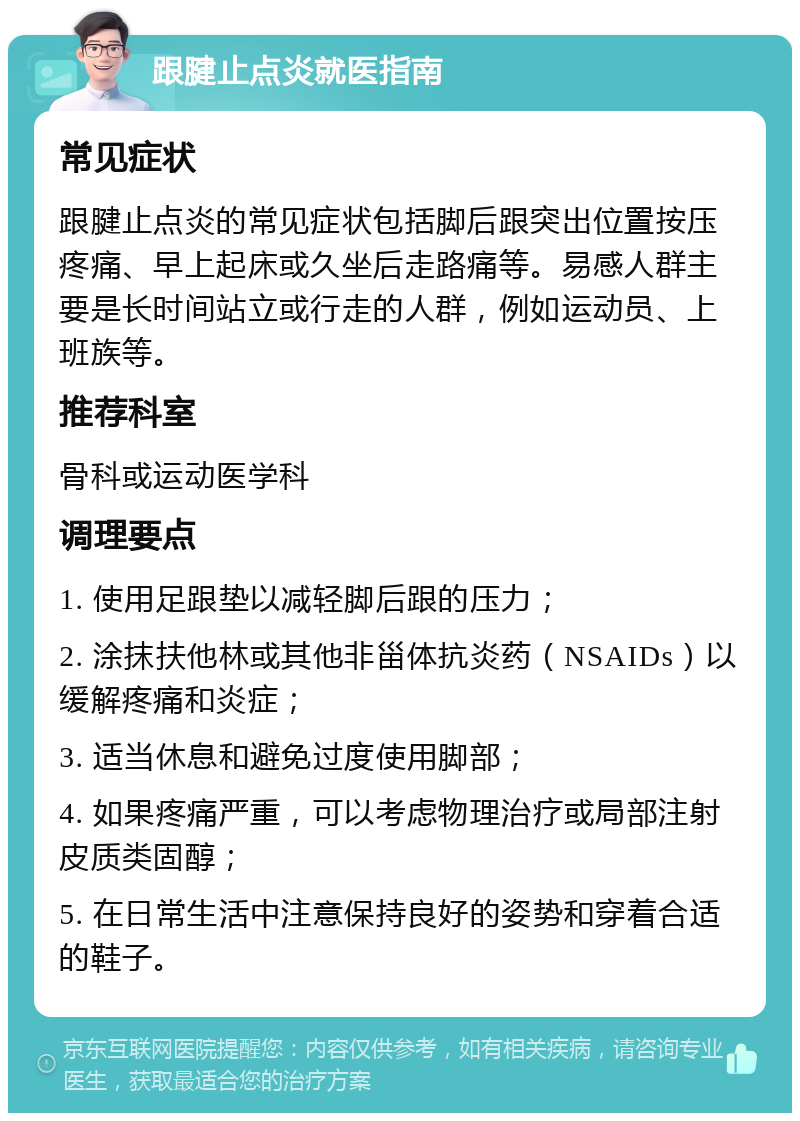 跟腱止点炎就医指南 常见症状 跟腱止点炎的常见症状包括脚后跟突出位置按压疼痛、早上起床或久坐后走路痛等。易感人群主要是长时间站立或行走的人群，例如运动员、上班族等。 推荐科室 骨科或运动医学科 调理要点 1. 使用足跟垫以减轻脚后跟的压力； 2. 涂抹扶他林或其他非甾体抗炎药（NSAIDs）以缓解疼痛和炎症； 3. 适当休息和避免过度使用脚部； 4. 如果疼痛严重，可以考虑物理治疗或局部注射皮质类固醇； 5. 在日常生活中注意保持良好的姿势和穿着合适的鞋子。