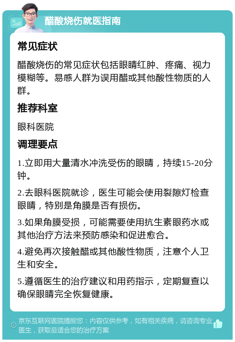 醋酸烧伤就医指南 常见症状 醋酸烧伤的常见症状包括眼睛红肿、疼痛、视力模糊等。易感人群为误用醋或其他酸性物质的人群。 推荐科室 眼科医院 调理要点 1.立即用大量清水冲洗受伤的眼睛，持续15-20分钟。 2.去眼科医院就诊，医生可能会使用裂隙灯检查眼睛，特别是角膜是否有损伤。 3.如果角膜受损，可能需要使用抗生素眼药水或其他治疗方法来预防感染和促进愈合。 4.避免再次接触醋或其他酸性物质，注意个人卫生和安全。 5.遵循医生的治疗建议和用药指示，定期复查以确保眼睛完全恢复健康。