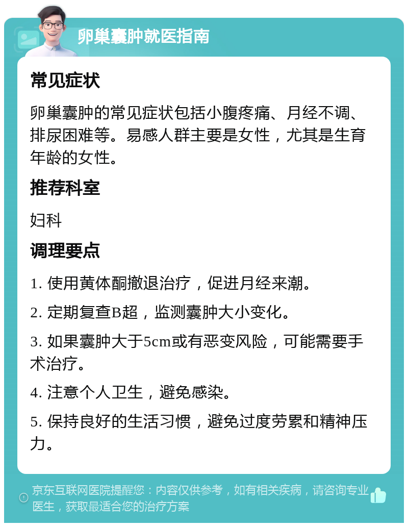 卵巢囊肿就医指南 常见症状 卵巢囊肿的常见症状包括小腹疼痛、月经不调、排尿困难等。易感人群主要是女性，尤其是生育年龄的女性。 推荐科室 妇科 调理要点 1. 使用黄体酮撤退治疗，促进月经来潮。 2. 定期复查B超，监测囊肿大小变化。 3. 如果囊肿大于5cm或有恶变风险，可能需要手术治疗。 4. 注意个人卫生，避免感染。 5. 保持良好的生活习惯，避免过度劳累和精神压力。