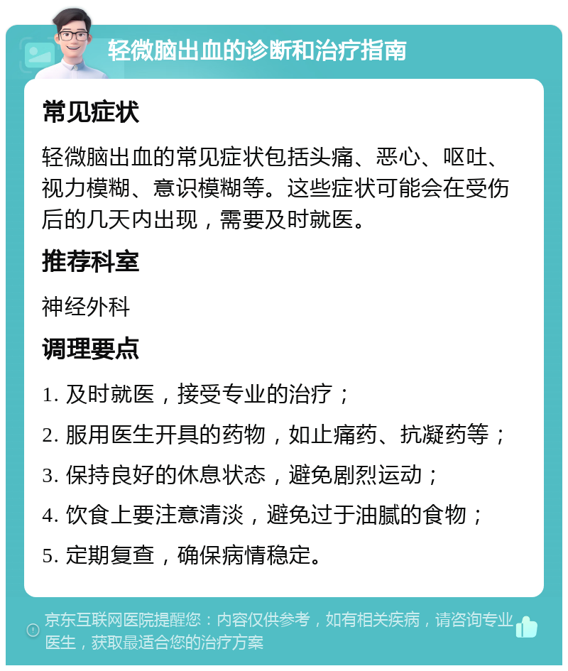 轻微脑出血的诊断和治疗指南 常见症状 轻微脑出血的常见症状包括头痛、恶心、呕吐、视力模糊、意识模糊等。这些症状可能会在受伤后的几天内出现，需要及时就医。 推荐科室 神经外科 调理要点 1. 及时就医，接受专业的治疗； 2. 服用医生开具的药物，如止痛药、抗凝药等； 3. 保持良好的休息状态，避免剧烈运动； 4. 饮食上要注意清淡，避免过于油腻的食物； 5. 定期复查，确保病情稳定。