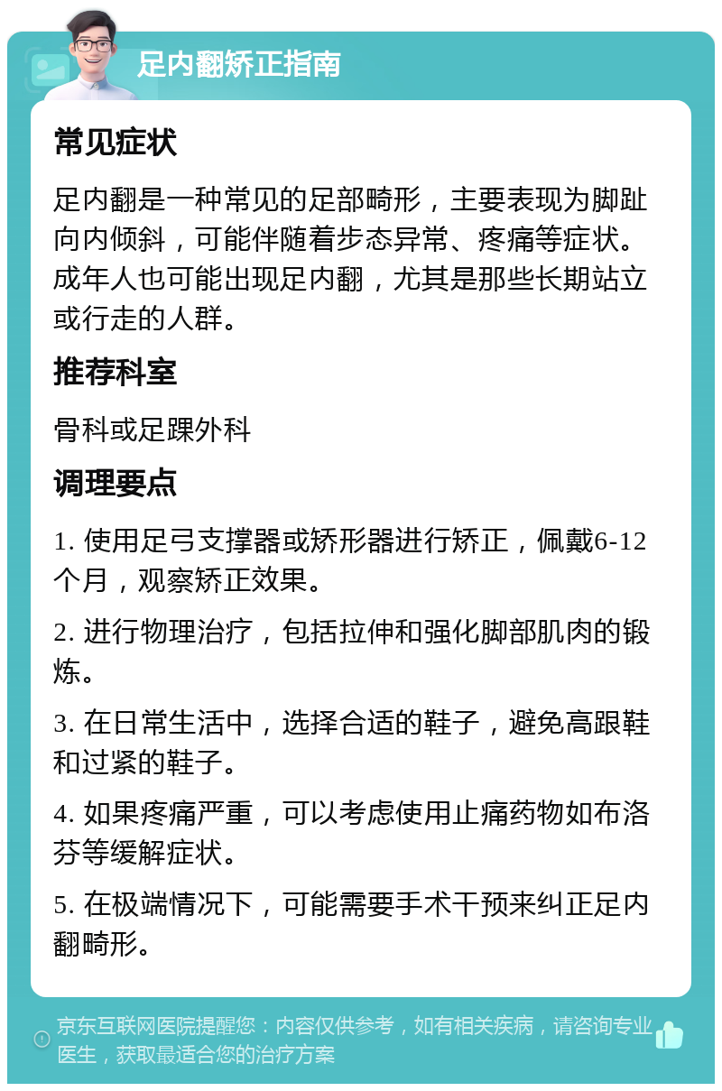 足内翻矫正指南 常见症状 足内翻是一种常见的足部畸形，主要表现为脚趾向内倾斜，可能伴随着步态异常、疼痛等症状。成年人也可能出现足内翻，尤其是那些长期站立或行走的人群。 推荐科室 骨科或足踝外科 调理要点 1. 使用足弓支撑器或矫形器进行矫正，佩戴6-12个月，观察矫正效果。 2. 进行物理治疗，包括拉伸和强化脚部肌肉的锻炼。 3. 在日常生活中，选择合适的鞋子，避免高跟鞋和过紧的鞋子。 4. 如果疼痛严重，可以考虑使用止痛药物如布洛芬等缓解症状。 5. 在极端情况下，可能需要手术干预来纠正足内翻畸形。