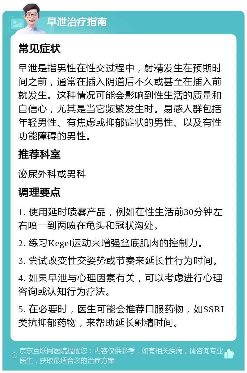 早泄治疗指南 常见症状 早泄是指男性在性交过程中，射精发生在预期时间之前，通常在插入阴道后不久或甚至在插入前就发生。这种情况可能会影响到性生活的质量和自信心，尤其是当它频繁发生时。易感人群包括年轻男性、有焦虑或抑郁症状的男性、以及有性功能障碍的男性。 推荐科室 泌尿外科或男科 调理要点 1. 使用延时喷雾产品，例如在性生活前30分钟左右喷一到两喷在龟头和冠状沟处。 2. 练习Kegel运动来增强盆底肌肉的控制力。 3. 尝试改变性交姿势或节奏来延长性行为时间。 4. 如果早泄与心理因素有关，可以考虑进行心理咨询或认知行为疗法。 5. 在必要时，医生可能会推荐口服药物，如SSRI类抗抑郁药物，来帮助延长射精时间。