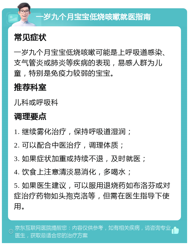 一岁九个月宝宝低烧咳嗽就医指南 常见症状 一岁九个月宝宝低烧咳嗽可能是上呼吸道感染、支气管炎或肺炎等疾病的表现，易感人群为儿童，特别是免疫力较弱的宝宝。 推荐科室 儿科或呼吸科 调理要点 1. 继续雾化治疗，保持呼吸道湿润； 2. 可以配合中医治疗，调理体质； 3. 如果症状加重或持续不退，及时就医； 4. 饮食上注意清淡易消化，多喝水； 5. 如果医生建议，可以服用退烧药如布洛芬或对症治疗药物如头孢克洛等，但需在医生指导下使用。