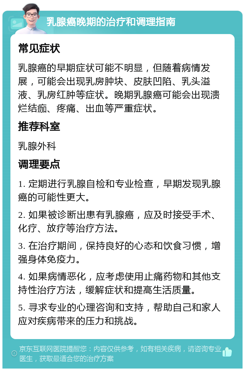 乳腺癌晚期的治疗和调理指南 常见症状 乳腺癌的早期症状可能不明显，但随着病情发展，可能会出现乳房肿块、皮肤凹陷、乳头溢液、乳房红肿等症状。晚期乳腺癌可能会出现溃烂结痂、疼痛、出血等严重症状。 推荐科室 乳腺外科 调理要点 1. 定期进行乳腺自检和专业检查，早期发现乳腺癌的可能性更大。 2. 如果被诊断出患有乳腺癌，应及时接受手术、化疗、放疗等治疗方法。 3. 在治疗期间，保持良好的心态和饮食习惯，增强身体免疫力。 4. 如果病情恶化，应考虑使用止痛药物和其他支持性治疗方法，缓解症状和提高生活质量。 5. 寻求专业的心理咨询和支持，帮助自己和家人应对疾病带来的压力和挑战。