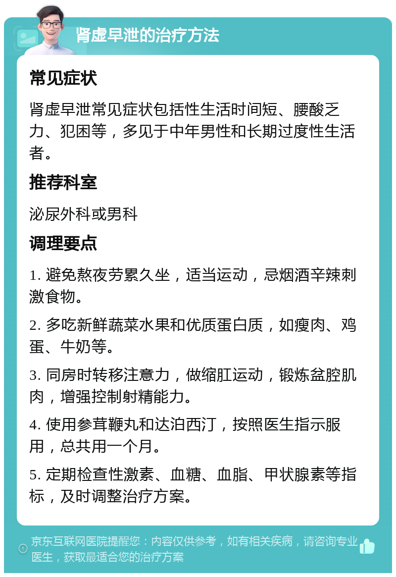 肾虚早泄的治疗方法 常见症状 肾虚早泄常见症状包括性生活时间短、腰酸乏力、犯困等，多见于中年男性和长期过度性生活者。 推荐科室 泌尿外科或男科 调理要点 1. 避免熬夜劳累久坐，适当运动，忌烟酒辛辣刺激食物。 2. 多吃新鲜蔬菜水果和优质蛋白质，如瘦肉、鸡蛋、牛奶等。 3. 同房时转移注意力，做缩肛运动，锻炼盆腔肌肉，增强控制射精能力。 4. 使用参茸鞭丸和达泊西汀，按照医生指示服用，总共用一个月。 5. 定期检查性激素、血糖、血脂、甲状腺素等指标，及时调整治疗方案。