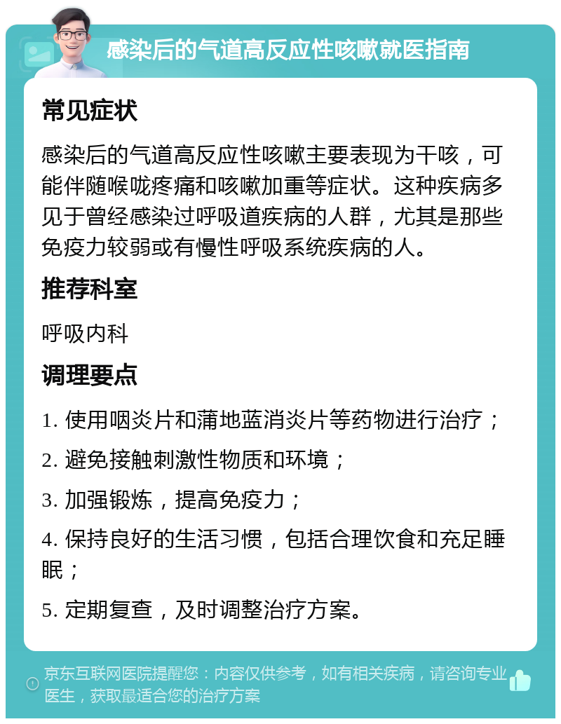 感染后的气道高反应性咳嗽就医指南 常见症状 感染后的气道高反应性咳嗽主要表现为干咳，可能伴随喉咙疼痛和咳嗽加重等症状。这种疾病多见于曾经感染过呼吸道疾病的人群，尤其是那些免疫力较弱或有慢性呼吸系统疾病的人。 推荐科室 呼吸内科 调理要点 1. 使用咽炎片和蒲地蓝消炎片等药物进行治疗； 2. 避免接触刺激性物质和环境； 3. 加强锻炼，提高免疫力； 4. 保持良好的生活习惯，包括合理饮食和充足睡眠； 5. 定期复查，及时调整治疗方案。