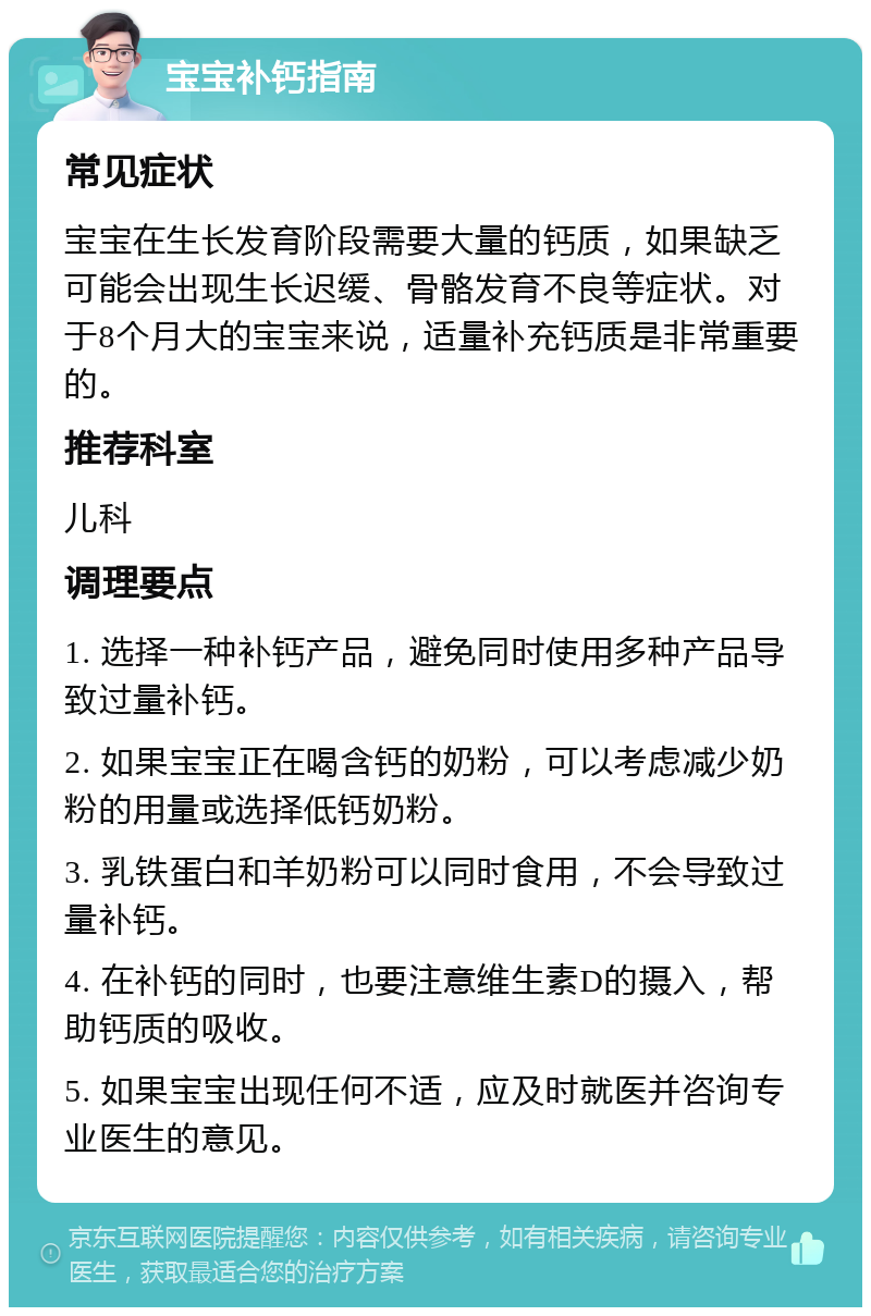 宝宝补钙指南 常见症状 宝宝在生长发育阶段需要大量的钙质，如果缺乏可能会出现生长迟缓、骨骼发育不良等症状。对于8个月大的宝宝来说，适量补充钙质是非常重要的。 推荐科室 儿科 调理要点 1. 选择一种补钙产品，避免同时使用多种产品导致过量补钙。 2. 如果宝宝正在喝含钙的奶粉，可以考虑减少奶粉的用量或选择低钙奶粉。 3. 乳铁蛋白和羊奶粉可以同时食用，不会导致过量补钙。 4. 在补钙的同时，也要注意维生素D的摄入，帮助钙质的吸收。 5. 如果宝宝出现任何不适，应及时就医并咨询专业医生的意见。