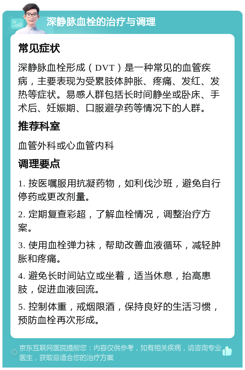 深静脉血栓的治疗与调理 常见症状 深静脉血栓形成（DVT）是一种常见的血管疾病，主要表现为受累肢体肿胀、疼痛、发红、发热等症状。易感人群包括长时间静坐或卧床、手术后、妊娠期、口服避孕药等情况下的人群。 推荐科室 血管外科或心血管内科 调理要点 1. 按医嘱服用抗凝药物，如利伐沙班，避免自行停药或更改剂量。 2. 定期复查彩超，了解血栓情况，调整治疗方案。 3. 使用血栓弹力袜，帮助改善血液循环，减轻肿胀和疼痛。 4. 避免长时间站立或坐着，适当休息，抬高患肢，促进血液回流。 5. 控制体重，戒烟限酒，保持良好的生活习惯，预防血栓再次形成。