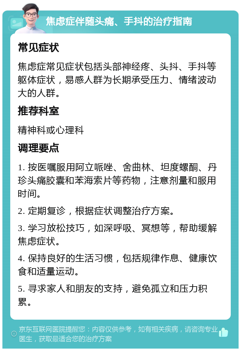 焦虑症伴随头痛、手抖的治疗指南 常见症状 焦虑症常见症状包括头部神经疼、头抖、手抖等躯体症状，易感人群为长期承受压力、情绪波动大的人群。 推荐科室 精神科或心理科 调理要点 1. 按医嘱服用阿立哌唑、舍曲林、坦度螺酮、丹珍头痛胶囊和苯海索片等药物，注意剂量和服用时间。 2. 定期复诊，根据症状调整治疗方案。 3. 学习放松技巧，如深呼吸、冥想等，帮助缓解焦虑症状。 4. 保持良好的生活习惯，包括规律作息、健康饮食和适量运动。 5. 寻求家人和朋友的支持，避免孤立和压力积累。