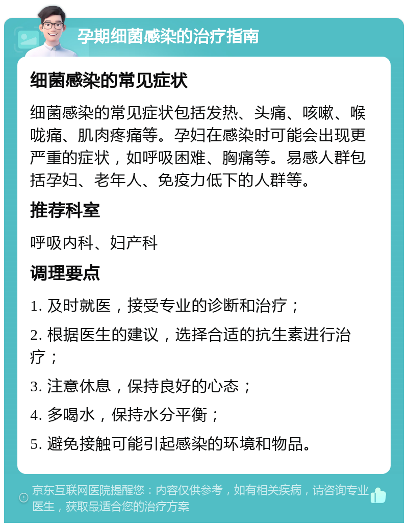 孕期细菌感染的治疗指南 细菌感染的常见症状 细菌感染的常见症状包括发热、头痛、咳嗽、喉咙痛、肌肉疼痛等。孕妇在感染时可能会出现更严重的症状，如呼吸困难、胸痛等。易感人群包括孕妇、老年人、免疫力低下的人群等。 推荐科室 呼吸内科、妇产科 调理要点 1. 及时就医，接受专业的诊断和治疗； 2. 根据医生的建议，选择合适的抗生素进行治疗； 3. 注意休息，保持良好的心态； 4. 多喝水，保持水分平衡； 5. 避免接触可能引起感染的环境和物品。