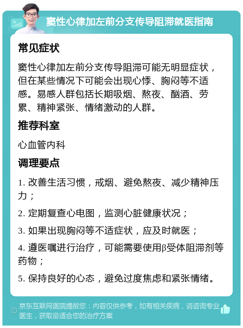 窦性心律加左前分支传导阻滞就医指南 常见症状 窦性心律加左前分支传导阻滞可能无明显症状，但在某些情况下可能会出现心悸、胸闷等不适感。易感人群包括长期吸烟、熬夜、酗酒、劳累、精神紧张、情绪激动的人群。 推荐科室 心血管内科 调理要点 1. 改善生活习惯，戒烟、避免熬夜、减少精神压力； 2. 定期复查心电图，监测心脏健康状况； 3. 如果出现胸闷等不适症状，应及时就医； 4. 遵医嘱进行治疗，可能需要使用β受体阻滞剂等药物； 5. 保持良好的心态，避免过度焦虑和紧张情绪。