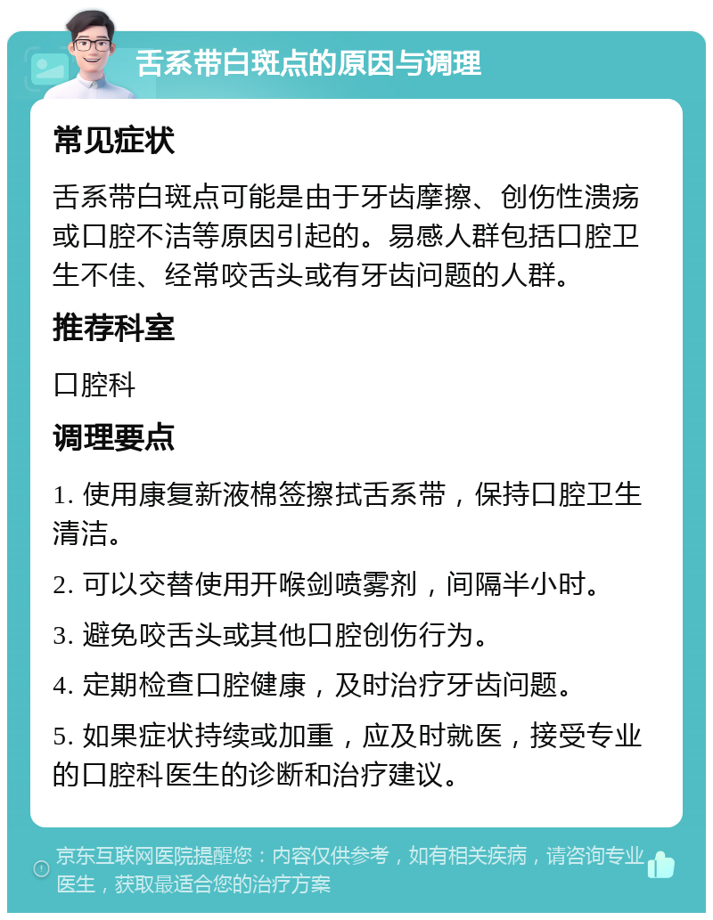 舌系带白斑点的原因与调理 常见症状 舌系带白斑点可能是由于牙齿摩擦、创伤性溃疡或口腔不洁等原因引起的。易感人群包括口腔卫生不佳、经常咬舌头或有牙齿问题的人群。 推荐科室 口腔科 调理要点 1. 使用康复新液棉签擦拭舌系带，保持口腔卫生清洁。 2. 可以交替使用开喉剑喷雾剂，间隔半小时。 3. 避免咬舌头或其他口腔创伤行为。 4. 定期检查口腔健康，及时治疗牙齿问题。 5. 如果症状持续或加重，应及时就医，接受专业的口腔科医生的诊断和治疗建议。