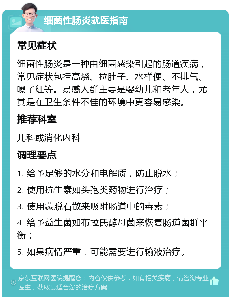 细菌性肠炎就医指南 常见症状 细菌性肠炎是一种由细菌感染引起的肠道疾病，常见症状包括高烧、拉肚子、水样便、不排气、嗓子红等。易感人群主要是婴幼儿和老年人，尤其是在卫生条件不佳的环境中更容易感染。 推荐科室 儿科或消化内科 调理要点 1. 给予足够的水分和电解质，防止脱水； 2. 使用抗生素如头孢类药物进行治疗； 3. 使用蒙脱石散来吸附肠道中的毒素； 4. 给予益生菌如布拉氏酵母菌来恢复肠道菌群平衡； 5. 如果病情严重，可能需要进行输液治疗。