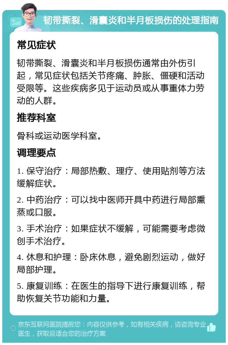 韧带撕裂、滑囊炎和半月板损伤的处理指南 常见症状 韧带撕裂、滑囊炎和半月板损伤通常由外伤引起，常见症状包括关节疼痛、肿胀、僵硬和活动受限等。这些疾病多见于运动员或从事重体力劳动的人群。 推荐科室 骨科或运动医学科室。 调理要点 1. 保守治疗：局部热敷、理疗、使用贴剂等方法缓解症状。 2. 中药治疗：可以找中医师开具中药进行局部熏蒸或口服。 3. 手术治疗：如果症状不缓解，可能需要考虑微创手术治疗。 4. 休息和护理：卧床休息，避免剧烈运动，做好局部护理。 5. 康复训练：在医生的指导下进行康复训练，帮助恢复关节功能和力量。