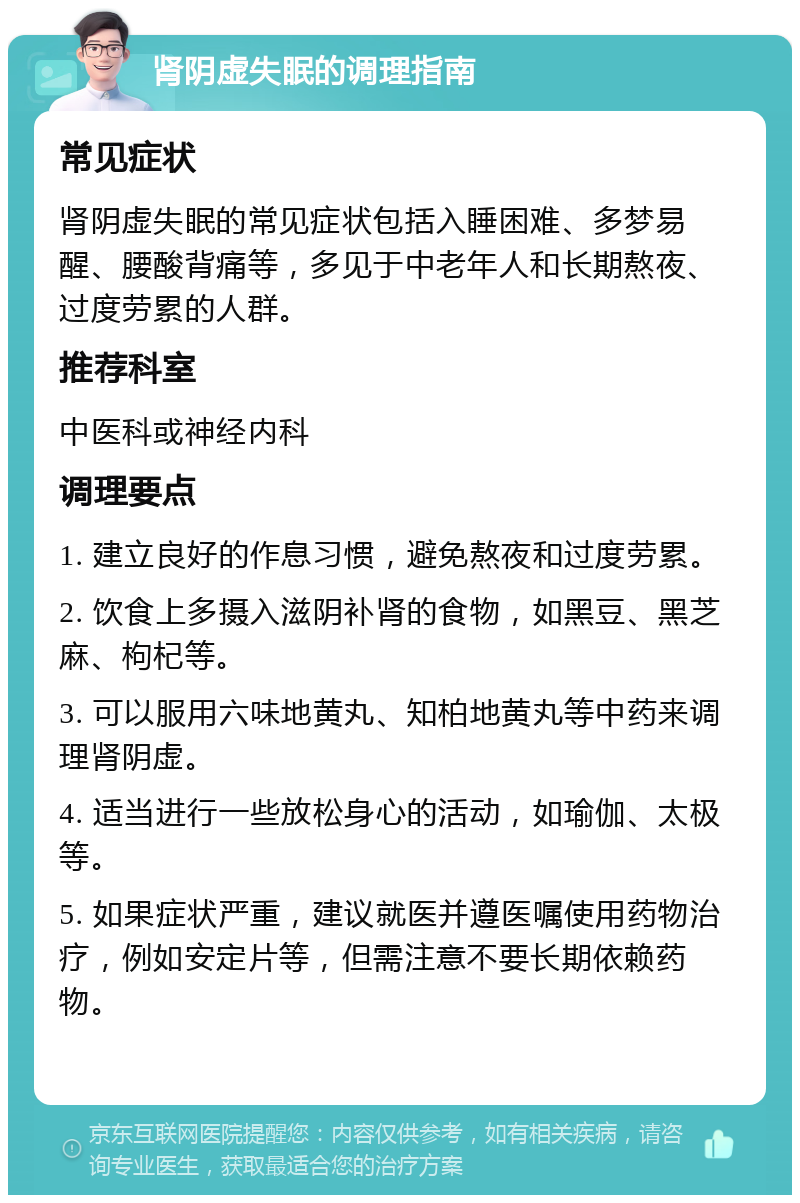 肾阴虚失眠的调理指南 常见症状 肾阴虚失眠的常见症状包括入睡困难、多梦易醒、腰酸背痛等，多见于中老年人和长期熬夜、过度劳累的人群。 推荐科室 中医科或神经内科 调理要点 1. 建立良好的作息习惯，避免熬夜和过度劳累。 2. 饮食上多摄入滋阴补肾的食物，如黑豆、黑芝麻、枸杞等。 3. 可以服用六味地黄丸、知柏地黄丸等中药来调理肾阴虚。 4. 适当进行一些放松身心的活动，如瑜伽、太极等。 5. 如果症状严重，建议就医并遵医嘱使用药物治疗，例如安定片等，但需注意不要长期依赖药物。