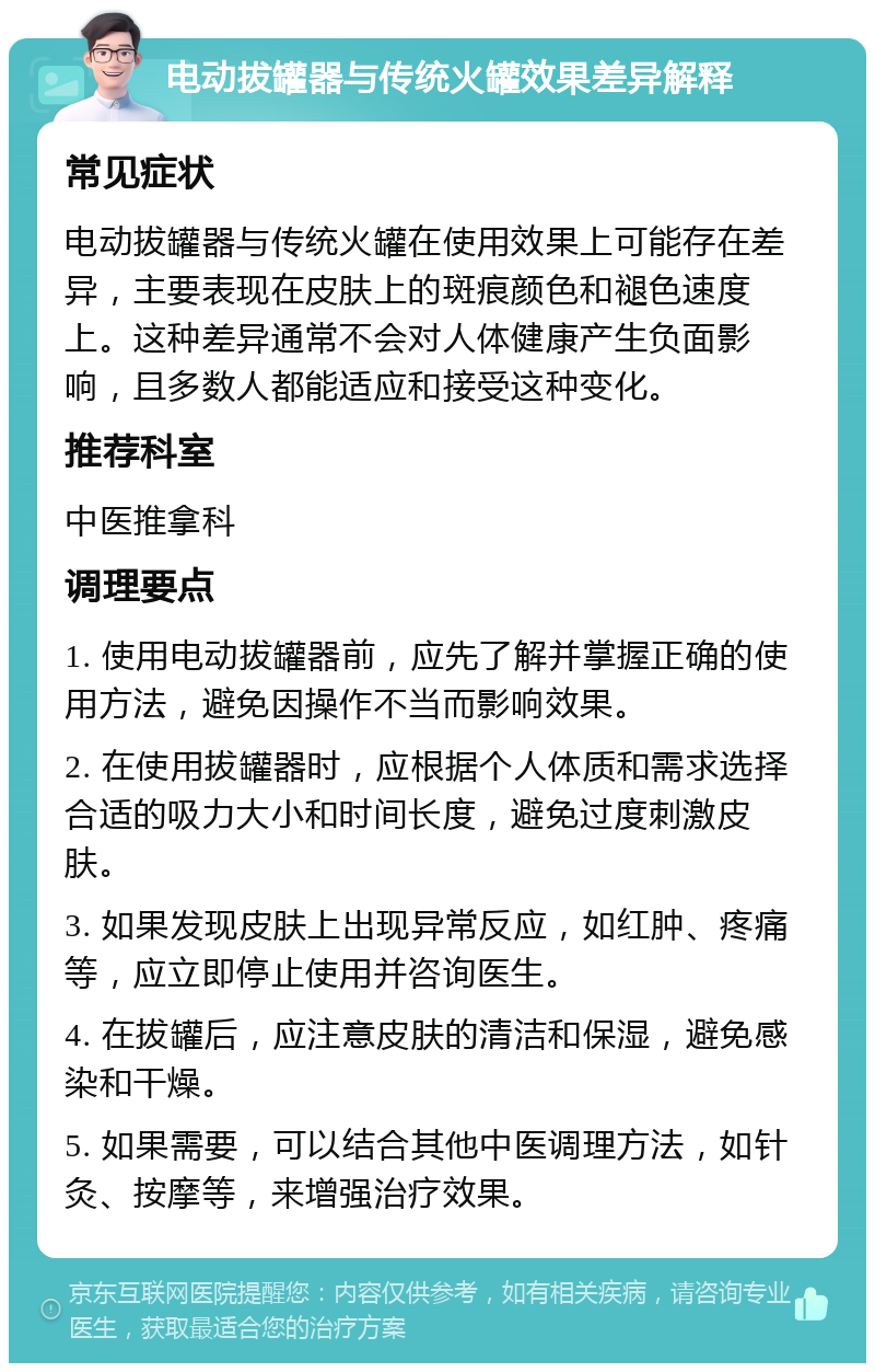 电动拔罐器与传统火罐效果差异解释 常见症状 电动拔罐器与传统火罐在使用效果上可能存在差异，主要表现在皮肤上的斑痕颜色和褪色速度上。这种差异通常不会对人体健康产生负面影响，且多数人都能适应和接受这种变化。 推荐科室 中医推拿科 调理要点 1. 使用电动拔罐器前，应先了解并掌握正确的使用方法，避免因操作不当而影响效果。 2. 在使用拔罐器时，应根据个人体质和需求选择合适的吸力大小和时间长度，避免过度刺激皮肤。 3. 如果发现皮肤上出现异常反应，如红肿、疼痛等，应立即停止使用并咨询医生。 4. 在拔罐后，应注意皮肤的清洁和保湿，避免感染和干燥。 5. 如果需要，可以结合其他中医调理方法，如针灸、按摩等，来增强治疗效果。