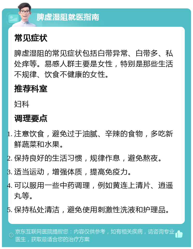 脾虚湿阻就医指南 常见症状 脾虚湿阻的常见症状包括白带异常、白带多、私处痒等。易感人群主要是女性，特别是那些生活不规律、饮食不健康的女性。 推荐科室 妇科 调理要点 注意饮食，避免过于油腻、辛辣的食物，多吃新鲜蔬菜和水果。 保持良好的生活习惯，规律作息，避免熬夜。 适当运动，增强体质，提高免疫力。 可以服用一些中药调理，例如黄连上清片、逍遥丸等。 保持私处清洁，避免使用刺激性洗液和护理品。