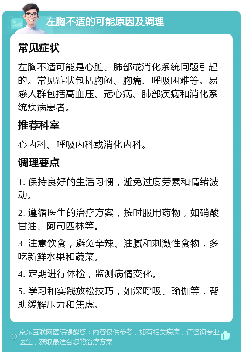 左胸不适的可能原因及调理 常见症状 左胸不适可能是心脏、肺部或消化系统问题引起的。常见症状包括胸闷、胸痛、呼吸困难等。易感人群包括高血压、冠心病、肺部疾病和消化系统疾病患者。 推荐科室 心内科、呼吸内科或消化内科。 调理要点 1. 保持良好的生活习惯，避免过度劳累和情绪波动。 2. 遵循医生的治疗方案，按时服用药物，如硝酸甘油、阿司匹林等。 3. 注意饮食，避免辛辣、油腻和刺激性食物，多吃新鲜水果和蔬菜。 4. 定期进行体检，监测病情变化。 5. 学习和实践放松技巧，如深呼吸、瑜伽等，帮助缓解压力和焦虑。