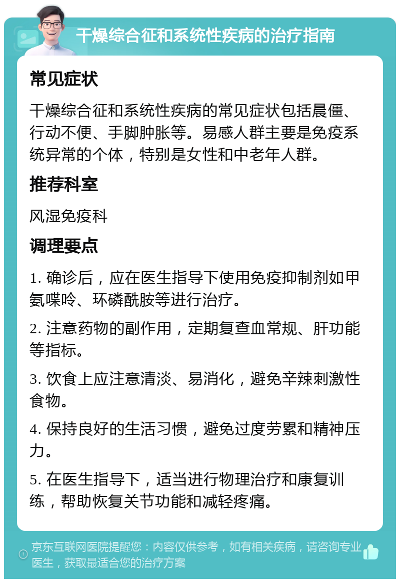 干燥综合征和系统性疾病的治疗指南 常见症状 干燥综合征和系统性疾病的常见症状包括晨僵、行动不便、手脚肿胀等。易感人群主要是免疫系统异常的个体，特别是女性和中老年人群。 推荐科室 风湿免疫科 调理要点 1. 确诊后，应在医生指导下使用免疫抑制剂如甲氨喋呤、环磷酰胺等进行治疗。 2. 注意药物的副作用，定期复查血常规、肝功能等指标。 3. 饮食上应注意清淡、易消化，避免辛辣刺激性食物。 4. 保持良好的生活习惯，避免过度劳累和精神压力。 5. 在医生指导下，适当进行物理治疗和康复训练，帮助恢复关节功能和减轻疼痛。