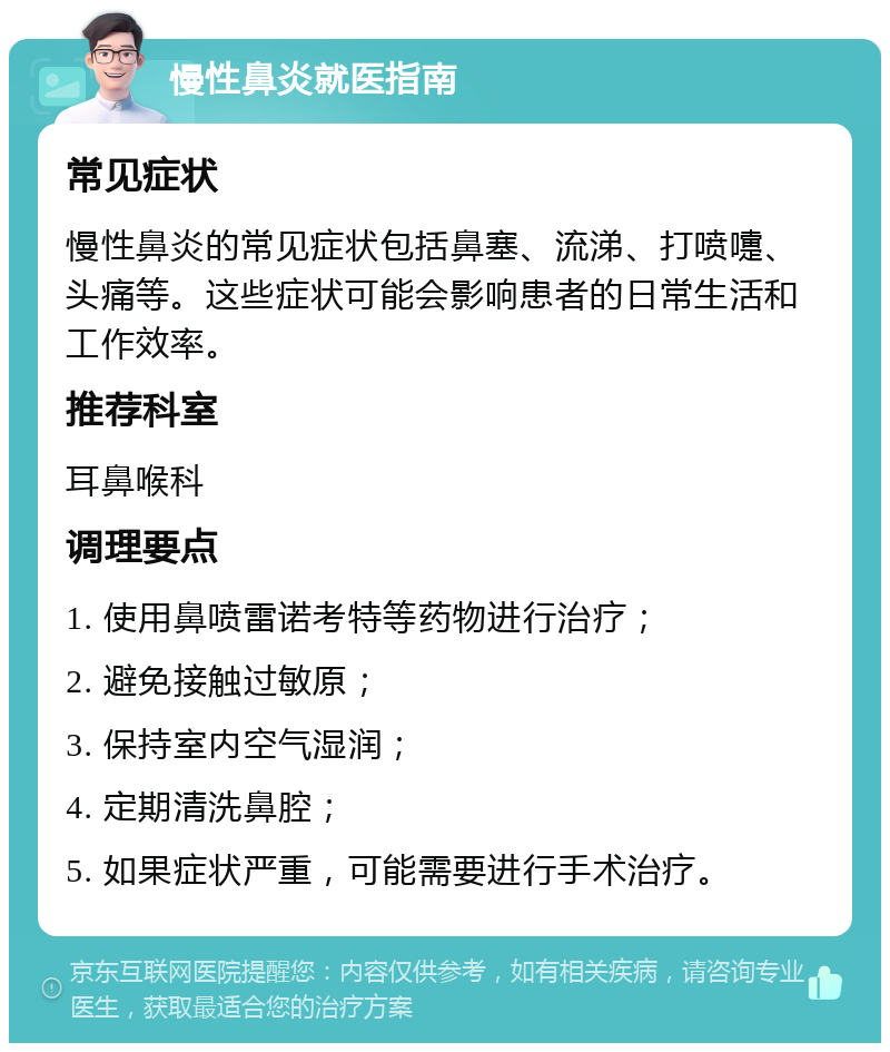 慢性鼻炎就医指南 常见症状 慢性鼻炎的常见症状包括鼻塞、流涕、打喷嚏、头痛等。这些症状可能会影响患者的日常生活和工作效率。 推荐科室 耳鼻喉科 调理要点 1. 使用鼻喷雷诺考特等药物进行治疗； 2. 避免接触过敏原； 3. 保持室内空气湿润； 4. 定期清洗鼻腔； 5. 如果症状严重，可能需要进行手术治疗。