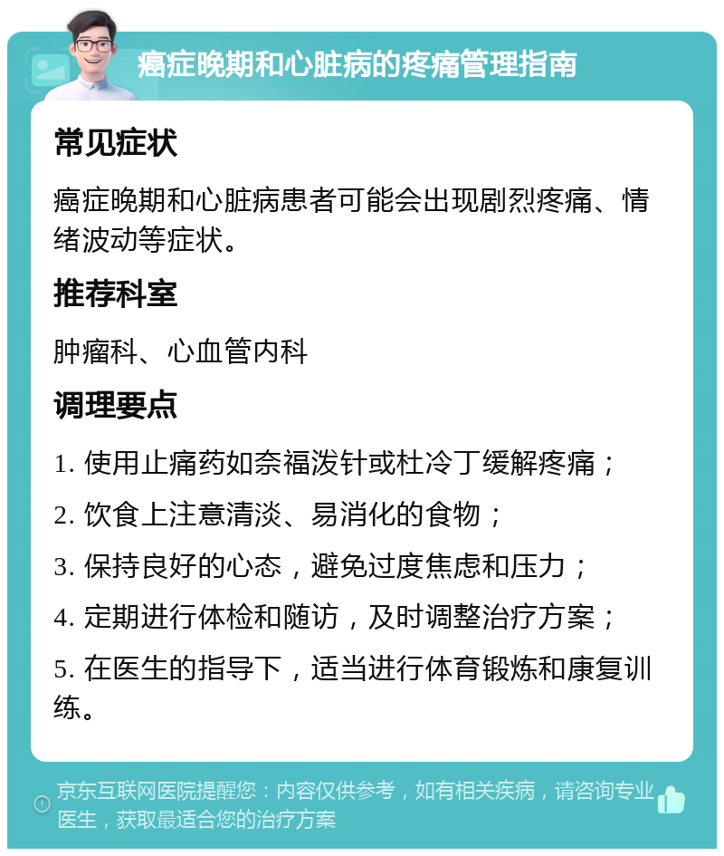 癌症晚期和心脏病的疼痛管理指南 常见症状 癌症晚期和心脏病患者可能会出现剧烈疼痛、情绪波动等症状。 推荐科室 肿瘤科、心血管内科 调理要点 1. 使用止痛药如奈福泼针或杜冷丁缓解疼痛； 2. 饮食上注意清淡、易消化的食物； 3. 保持良好的心态，避免过度焦虑和压力； 4. 定期进行体检和随访，及时调整治疗方案； 5. 在医生的指导下，适当进行体育锻炼和康复训练。