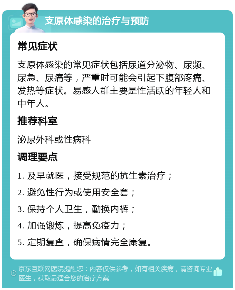 支原体感染的治疗与预防 常见症状 支原体感染的常见症状包括尿道分泌物、尿频、尿急、尿痛等，严重时可能会引起下腹部疼痛、发热等症状。易感人群主要是性活跃的年轻人和中年人。 推荐科室 泌尿外科或性病科 调理要点 1. 及早就医，接受规范的抗生素治疗； 2. 避免性行为或使用安全套； 3. 保持个人卫生，勤换内裤； 4. 加强锻炼，提高免疫力； 5. 定期复查，确保病情完全康复。