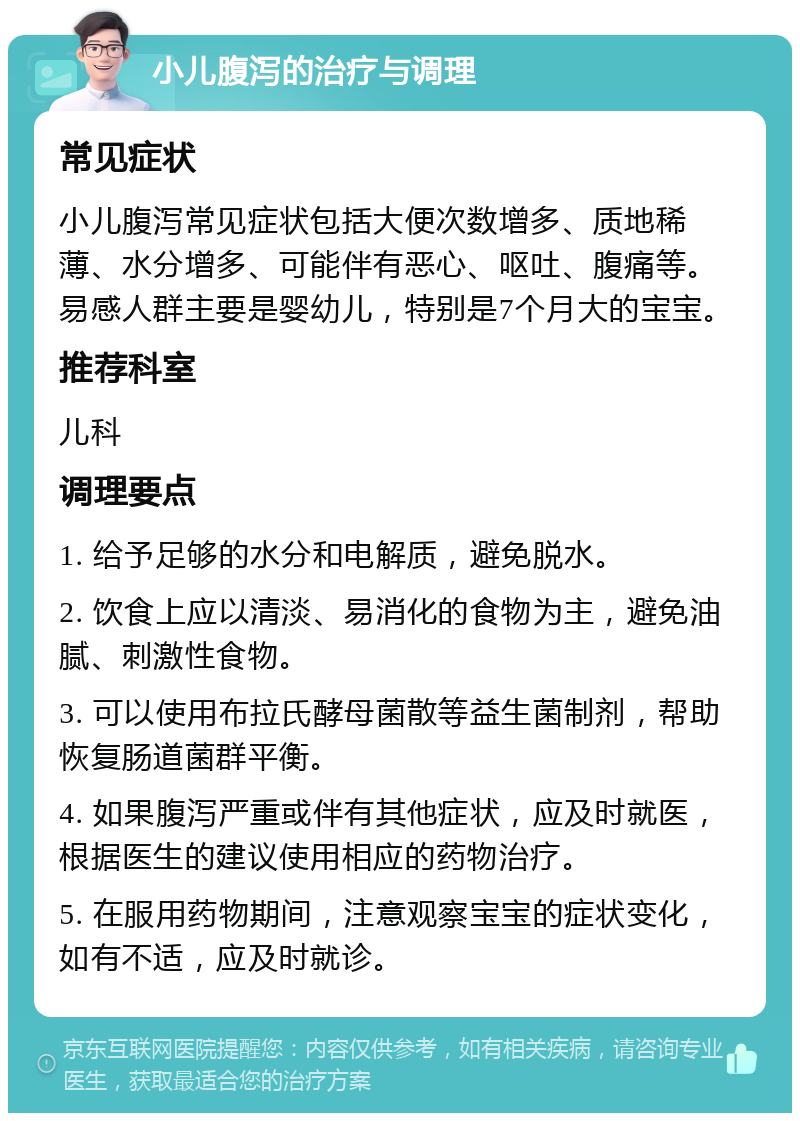 小儿腹泻的治疗与调理 常见症状 小儿腹泻常见症状包括大便次数增多、质地稀薄、水分增多、可能伴有恶心、呕吐、腹痛等。易感人群主要是婴幼儿，特别是7个月大的宝宝。 推荐科室 儿科 调理要点 1. 给予足够的水分和电解质，避免脱水。 2. 饮食上应以清淡、易消化的食物为主，避免油腻、刺激性食物。 3. 可以使用布拉氏酵母菌散等益生菌制剂，帮助恢复肠道菌群平衡。 4. 如果腹泻严重或伴有其他症状，应及时就医，根据医生的建议使用相应的药物治疗。 5. 在服用药物期间，注意观察宝宝的症状变化，如有不适，应及时就诊。