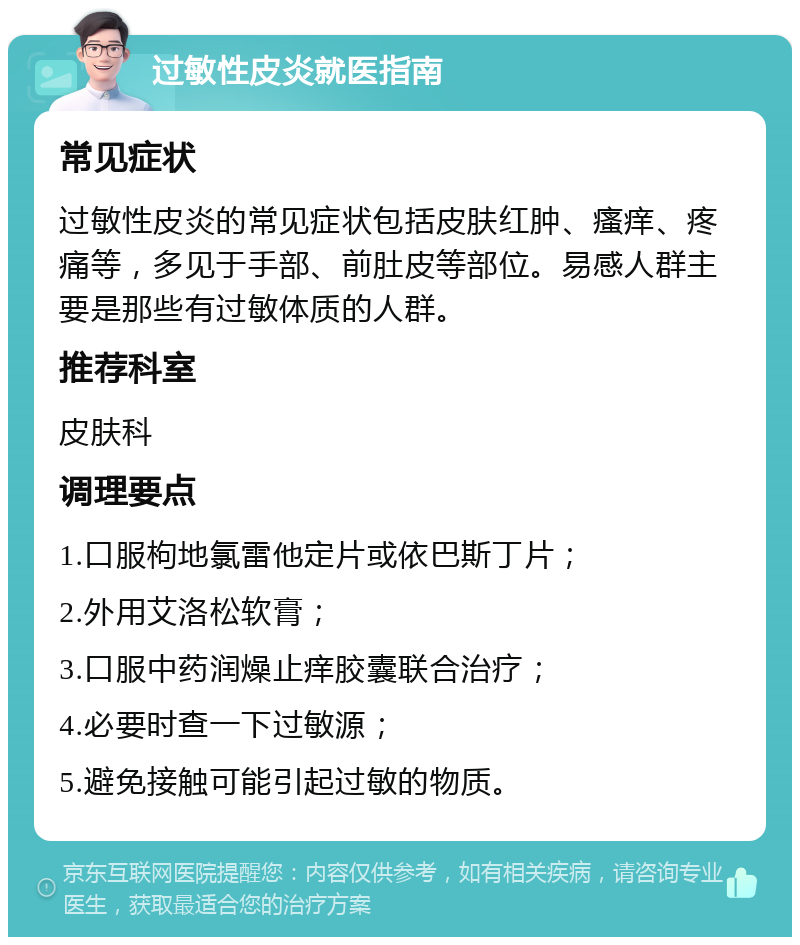 过敏性皮炎就医指南 常见症状 过敏性皮炎的常见症状包括皮肤红肿、瘙痒、疼痛等，多见于手部、前肚皮等部位。易感人群主要是那些有过敏体质的人群。 推荐科室 皮肤科 调理要点 1.口服枸地氯雷他定片或依巴斯丁片； 2.外用艾洛松软膏； 3.口服中药润燥止痒胶囊联合治疗； 4.必要时查一下过敏源； 5.避免接触可能引起过敏的物质。