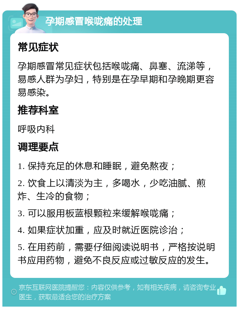 孕期感冒喉咙痛的处理 常见症状 孕期感冒常见症状包括喉咙痛、鼻塞、流涕等，易感人群为孕妇，特别是在孕早期和孕晚期更容易感染。 推荐科室 呼吸内科 调理要点 1. 保持充足的休息和睡眠，避免熬夜； 2. 饮食上以清淡为主，多喝水，少吃油腻、煎炸、生冷的食物； 3. 可以服用板蓝根颗粒来缓解喉咙痛； 4. 如果症状加重，应及时就近医院诊治； 5. 在用药前，需要仔细阅读说明书，严格按说明书应用药物，避免不良反应或过敏反应的发生。