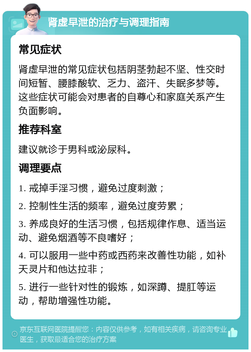 肾虚早泄的治疗与调理指南 常见症状 肾虚早泄的常见症状包括阴茎勃起不坚、性交时间短暂、腰膝酸软、乏力、盗汗、失眠多梦等。这些症状可能会对患者的自尊心和家庭关系产生负面影响。 推荐科室 建议就诊于男科或泌尿科。 调理要点 1. 戒掉手淫习惯，避免过度刺激； 2. 控制性生活的频率，避免过度劳累； 3. 养成良好的生活习惯，包括规律作息、适当运动、避免烟酒等不良嗜好； 4. 可以服用一些中药或西药来改善性功能，如补天灵片和他达拉非； 5. 进行一些针对性的锻炼，如深蹲、提肛等运动，帮助增强性功能。