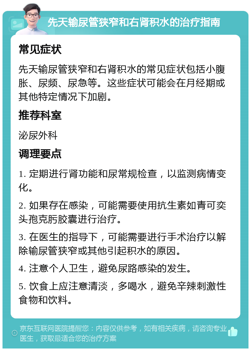 先天输尿管狭窄和右肾积水的治疗指南 常见症状 先天输尿管狭窄和右肾积水的常见症状包括小腹胀、尿频、尿急等。这些症状可能会在月经期或其他特定情况下加剧。 推荐科室 泌尿外科 调理要点 1. 定期进行肾功能和尿常规检查，以监测病情变化。 2. 如果存在感染，可能需要使用抗生素如青可奕头孢克肟胶囊进行治疗。 3. 在医生的指导下，可能需要进行手术治疗以解除输尿管狭窄或其他引起积水的原因。 4. 注意个人卫生，避免尿路感染的发生。 5. 饮食上应注意清淡，多喝水，避免辛辣刺激性食物和饮料。