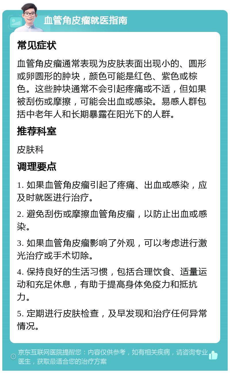 血管角皮瘤就医指南 常见症状 血管角皮瘤通常表现为皮肤表面出现小的、圆形或卵圆形的肿块，颜色可能是红色、紫色或棕色。这些肿块通常不会引起疼痛或不适，但如果被刮伤或摩擦，可能会出血或感染。易感人群包括中老年人和长期暴露在阳光下的人群。 推荐科室 皮肤科 调理要点 1. 如果血管角皮瘤引起了疼痛、出血或感染，应及时就医进行治疗。 2. 避免刮伤或摩擦血管角皮瘤，以防止出血或感染。 3. 如果血管角皮瘤影响了外观，可以考虑进行激光治疗或手术切除。 4. 保持良好的生活习惯，包括合理饮食、适量运动和充足休息，有助于提高身体免疫力和抵抗力。 5. 定期进行皮肤检查，及早发现和治疗任何异常情况。