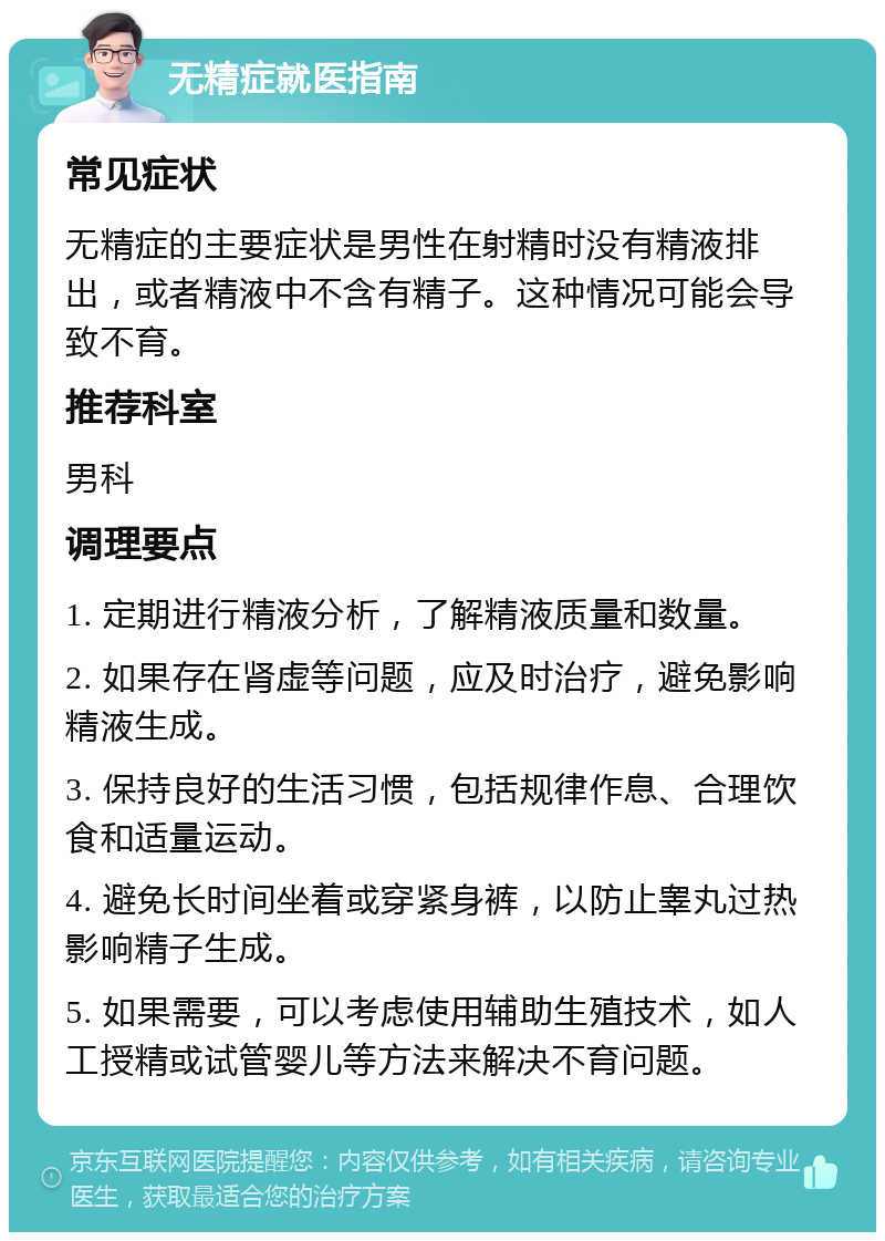 无精症就医指南 常见症状 无精症的主要症状是男性在射精时没有精液排出，或者精液中不含有精子。这种情况可能会导致不育。 推荐科室 男科 调理要点 1. 定期进行精液分析，了解精液质量和数量。 2. 如果存在肾虚等问题，应及时治疗，避免影响精液生成。 3. 保持良好的生活习惯，包括规律作息、合理饮食和适量运动。 4. 避免长时间坐着或穿紧身裤，以防止睾丸过热影响精子生成。 5. 如果需要，可以考虑使用辅助生殖技术，如人工授精或试管婴儿等方法来解决不育问题。