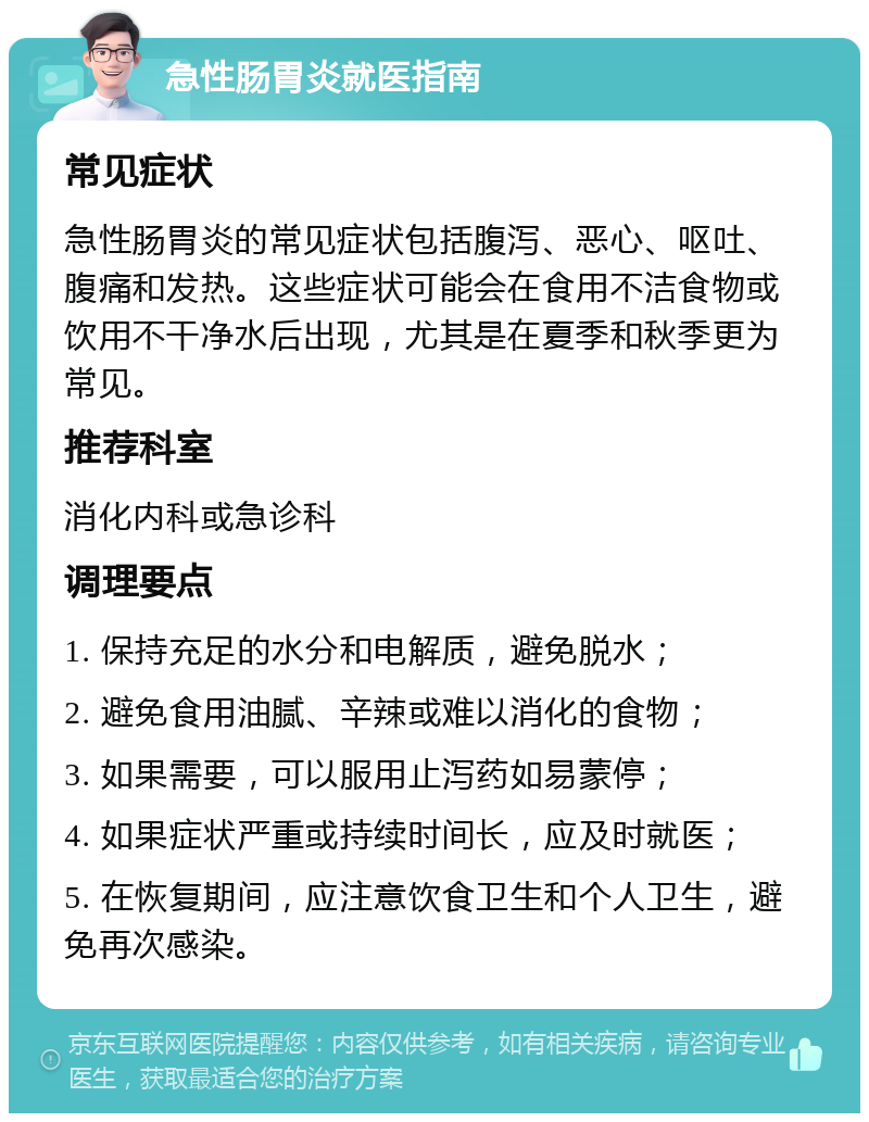 急性肠胃炎就医指南 常见症状 急性肠胃炎的常见症状包括腹泻、恶心、呕吐、腹痛和发热。这些症状可能会在食用不洁食物或饮用不干净水后出现，尤其是在夏季和秋季更为常见。 推荐科室 消化内科或急诊科 调理要点 1. 保持充足的水分和电解质，避免脱水； 2. 避免食用油腻、辛辣或难以消化的食物； 3. 如果需要，可以服用止泻药如易蒙停； 4. 如果症状严重或持续时间长，应及时就医； 5. 在恢复期间，应注意饮食卫生和个人卫生，避免再次感染。