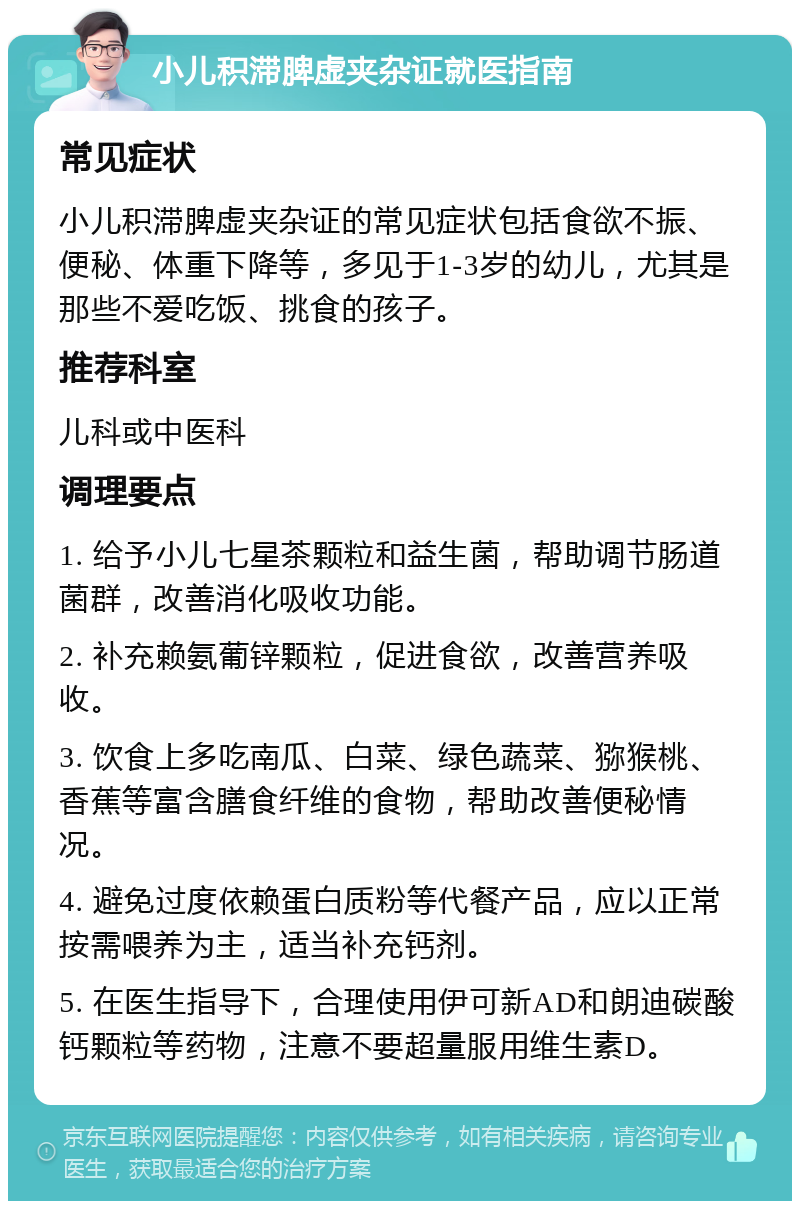 小儿积滞脾虚夹杂证就医指南 常见症状 小儿积滞脾虚夹杂证的常见症状包括食欲不振、便秘、体重下降等，多见于1-3岁的幼儿，尤其是那些不爱吃饭、挑食的孩子。 推荐科室 儿科或中医科 调理要点 1. 给予小儿七星茶颗粒和益生菌，帮助调节肠道菌群，改善消化吸收功能。 2. 补充赖氨葡锌颗粒，促进食欲，改善营养吸收。 3. 饮食上多吃南瓜、白菜、绿色蔬菜、猕猴桃、香蕉等富含膳食纤维的食物，帮助改善便秘情况。 4. 避免过度依赖蛋白质粉等代餐产品，应以正常按需喂养为主，适当补充钙剂。 5. 在医生指导下，合理使用伊可新AD和朗迪碳酸钙颗粒等药物，注意不要超量服用维生素D。