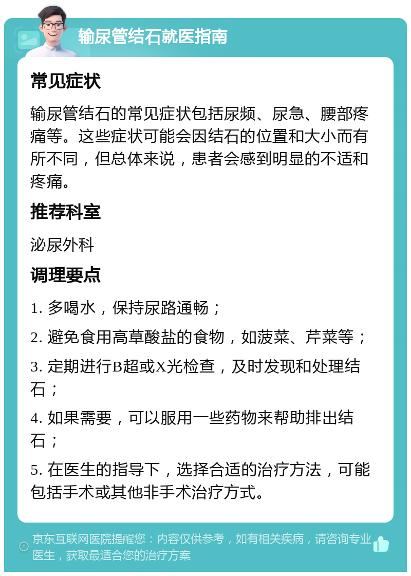 输尿管结石就医指南 常见症状 输尿管结石的常见症状包括尿频、尿急、腰部疼痛等。这些症状可能会因结石的位置和大小而有所不同，但总体来说，患者会感到明显的不适和疼痛。 推荐科室 泌尿外科 调理要点 1. 多喝水，保持尿路通畅； 2. 避免食用高草酸盐的食物，如菠菜、芹菜等； 3. 定期进行B超或X光检查，及时发现和处理结石； 4. 如果需要，可以服用一些药物来帮助排出结石； 5. 在医生的指导下，选择合适的治疗方法，可能包括手术或其他非手术治疗方式。