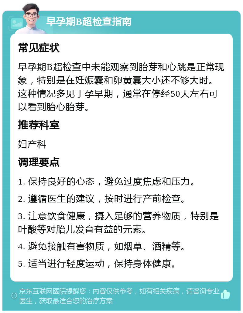 早孕期B超检查指南 常见症状 早孕期B超检查中未能观察到胎芽和心跳是正常现象，特别是在妊娠囊和卵黄囊大小还不够大时。这种情况多见于孕早期，通常在停经50天左右可以看到胎心胎芽。 推荐科室 妇产科 调理要点 1. 保持良好的心态，避免过度焦虑和压力。 2. 遵循医生的建议，按时进行产前检查。 3. 注意饮食健康，摄入足够的营养物质，特别是叶酸等对胎儿发育有益的元素。 4. 避免接触有害物质，如烟草、酒精等。 5. 适当进行轻度运动，保持身体健康。