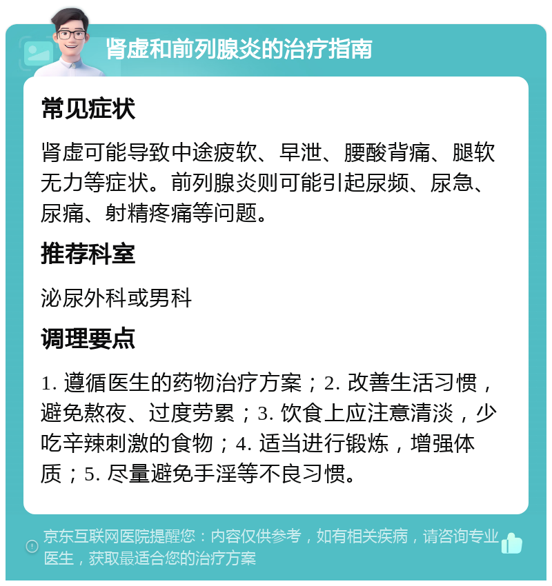 肾虚和前列腺炎的治疗指南 常见症状 肾虚可能导致中途疲软、早泄、腰酸背痛、腿软无力等症状。前列腺炎则可能引起尿频、尿急、尿痛、射精疼痛等问题。 推荐科室 泌尿外科或男科 调理要点 1. 遵循医生的药物治疗方案；2. 改善生活习惯，避免熬夜、过度劳累；3. 饮食上应注意清淡，少吃辛辣刺激的食物；4. 适当进行锻炼，增强体质；5. 尽量避免手淫等不良习惯。