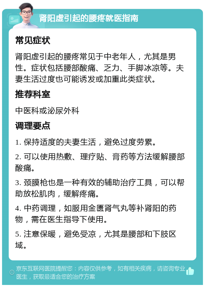 肾阳虚引起的腰疼就医指南 常见症状 肾阳虚引起的腰疼常见于中老年人，尤其是男性。症状包括腰部酸痛、乏力、手脚冰凉等。夫妻生活过度也可能诱发或加重此类症状。 推荐科室 中医科或泌尿外科 调理要点 1. 保持适度的夫妻生活，避免过度劳累。 2. 可以使用热敷、理疗贴、膏药等方法缓解腰部酸痛。 3. 颈膜枪也是一种有效的辅助治疗工具，可以帮助放松肌肉，缓解疼痛。 4. 中药调理，如服用金匮肾气丸等补肾阳的药物，需在医生指导下使用。 5. 注意保暖，避免受凉，尤其是腰部和下肢区域。