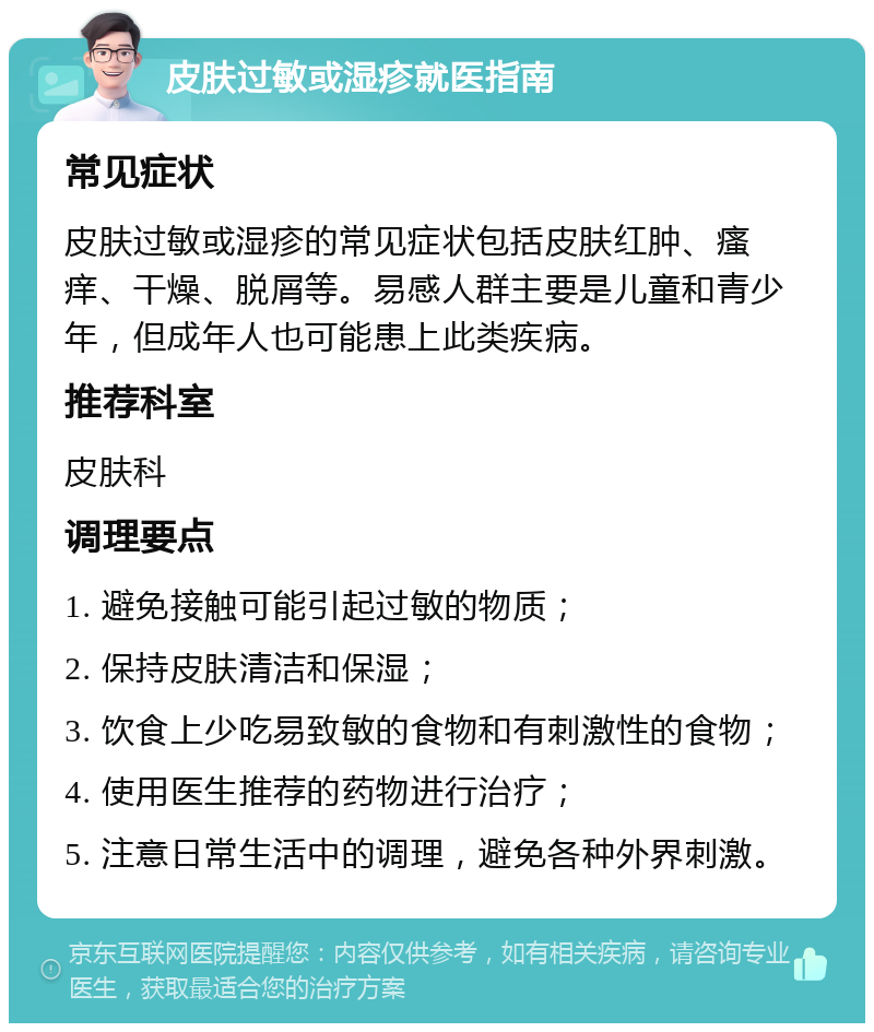 皮肤过敏或湿疹就医指南 常见症状 皮肤过敏或湿疹的常见症状包括皮肤红肿、瘙痒、干燥、脱屑等。易感人群主要是儿童和青少年，但成年人也可能患上此类疾病。 推荐科室 皮肤科 调理要点 1. 避免接触可能引起过敏的物质； 2. 保持皮肤清洁和保湿； 3. 饮食上少吃易致敏的食物和有刺激性的食物； 4. 使用医生推荐的药物进行治疗； 5. 注意日常生活中的调理，避免各种外界刺激。