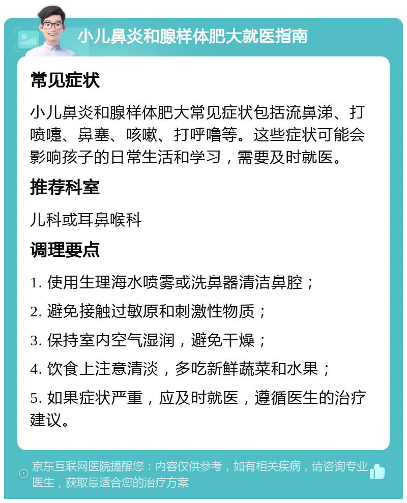 小儿鼻炎和腺样体肥大就医指南 常见症状 小儿鼻炎和腺样体肥大常见症状包括流鼻涕、打喷嚏、鼻塞、咳嗽、打呼噜等。这些症状可能会影响孩子的日常生活和学习，需要及时就医。 推荐科室 儿科或耳鼻喉科 调理要点 1. 使用生理海水喷雾或洗鼻器清洁鼻腔； 2. 避免接触过敏原和刺激性物质； 3. 保持室内空气湿润，避免干燥； 4. 饮食上注意清淡，多吃新鲜蔬菜和水果； 5. 如果症状严重，应及时就医，遵循医生的治疗建议。