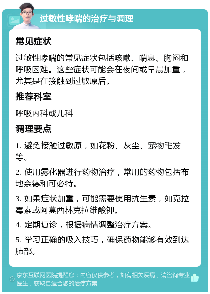 过敏性哮喘的治疗与调理 常见症状 过敏性哮喘的常见症状包括咳嗽、喘息、胸闷和呼吸困难。这些症状可能会在夜间或早晨加重，尤其是在接触到过敏原后。 推荐科室 呼吸内科或儿科 调理要点 1. 避免接触过敏原，如花粉、灰尘、宠物毛发等。 2. 使用雾化器进行药物治疗，常用的药物包括布地奈德和可必特。 3. 如果症状加重，可能需要使用抗生素，如克拉霉素或阿莫西林克拉维酸钾。 4. 定期复诊，根据病情调整治疗方案。 5. 学习正确的吸入技巧，确保药物能够有效到达肺部。