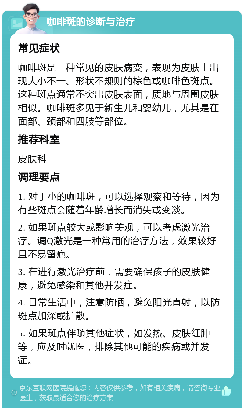 咖啡斑的诊断与治疗 常见症状 咖啡斑是一种常见的皮肤病变，表现为皮肤上出现大小不一、形状不规则的棕色或咖啡色斑点。这种斑点通常不突出皮肤表面，质地与周围皮肤相似。咖啡斑多见于新生儿和婴幼儿，尤其是在面部、颈部和四肢等部位。 推荐科室 皮肤科 调理要点 1. 对于小的咖啡斑，可以选择观察和等待，因为有些斑点会随着年龄增长而消失或变淡。 2. 如果斑点较大或影响美观，可以考虑激光治疗。调Q激光是一种常用的治疗方法，效果较好且不易留疤。 3. 在进行激光治疗前，需要确保孩子的皮肤健康，避免感染和其他并发症。 4. 日常生活中，注意防晒，避免阳光直射，以防斑点加深或扩散。 5. 如果斑点伴随其他症状，如发热、皮肤红肿等，应及时就医，排除其他可能的疾病或并发症。