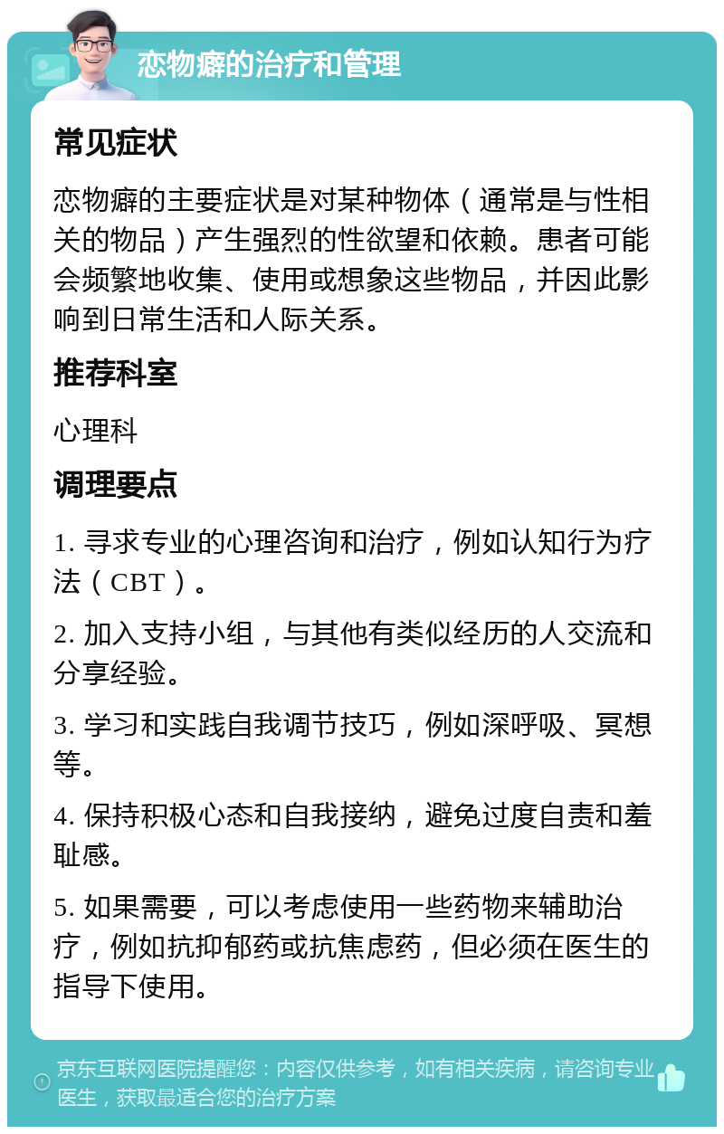 恋物癖的治疗和管理 常见症状 恋物癖的主要症状是对某种物体（通常是与性相关的物品）产生强烈的性欲望和依赖。患者可能会频繁地收集、使用或想象这些物品，并因此影响到日常生活和人际关系。 推荐科室 心理科 调理要点 1. 寻求专业的心理咨询和治疗，例如认知行为疗法（CBT）。 2. 加入支持小组，与其他有类似经历的人交流和分享经验。 3. 学习和实践自我调节技巧，例如深呼吸、冥想等。 4. 保持积极心态和自我接纳，避免过度自责和羞耻感。 5. 如果需要，可以考虑使用一些药物来辅助治疗，例如抗抑郁药或抗焦虑药，但必须在医生的指导下使用。