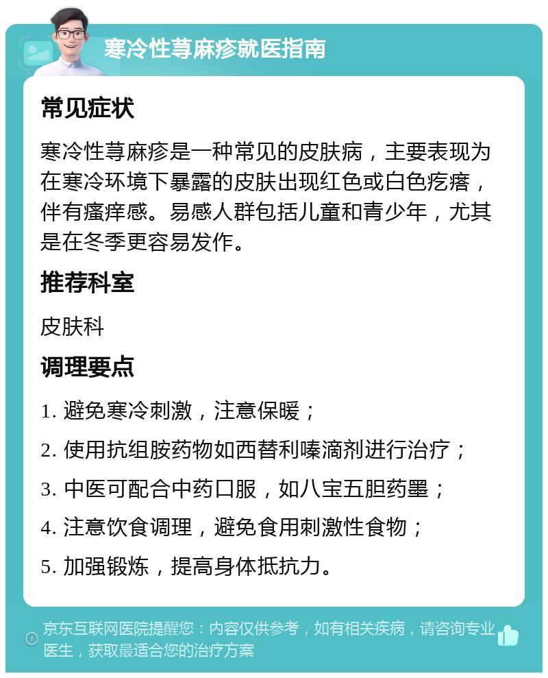 寒冷性荨麻疹就医指南 常见症状 寒冷性荨麻疹是一种常见的皮肤病，主要表现为在寒冷环境下暴露的皮肤出现红色或白色疙瘩，伴有瘙痒感。易感人群包括儿童和青少年，尤其是在冬季更容易发作。 推荐科室 皮肤科 调理要点 1. 避免寒冷刺激，注意保暖； 2. 使用抗组胺药物如西替利嗪滴剂进行治疗； 3. 中医可配合中药口服，如八宝五胆药墨； 4. 注意饮食调理，避免食用刺激性食物； 5. 加强锻炼，提高身体抵抗力。