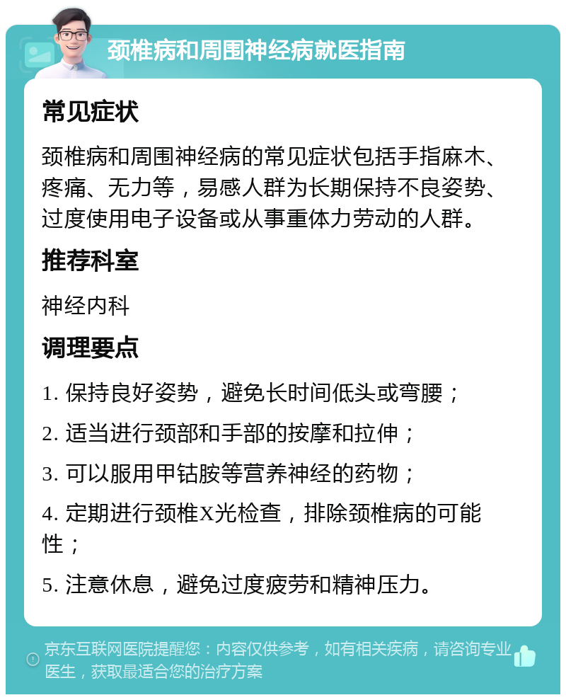 颈椎病和周围神经病就医指南 常见症状 颈椎病和周围神经病的常见症状包括手指麻木、疼痛、无力等，易感人群为长期保持不良姿势、过度使用电子设备或从事重体力劳动的人群。 推荐科室 神经内科 调理要点 1. 保持良好姿势，避免长时间低头或弯腰； 2. 适当进行颈部和手部的按摩和拉伸； 3. 可以服用甲钴胺等营养神经的药物； 4. 定期进行颈椎X光检查，排除颈椎病的可能性； 5. 注意休息，避免过度疲劳和精神压力。